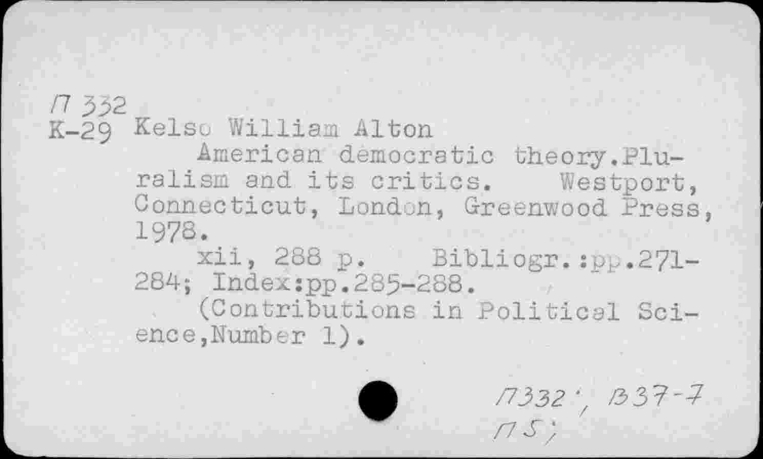 ﻿/7 3b2
K-29 Kelso William Alton
American democratic theory.Pluralism and its critics. Westport, Connecticut, London, Greenwood Press, 1978.
xii, 288 p. Bibliogr.:pp,271-284; Index:pp.285-288.
(Contributions in Political Science,Number 1).
/7332 ■. /337'7